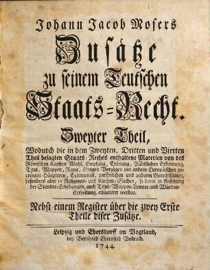 Johann Jacob Mosers Königlich Preußischen Geheimen Raths, Zusätze zu seinem Teutschen Staats-Recht, Zweyter Theil. Wodurch die in dem Zweyten, Dritten und Vierten Theil besagten Staats-Rechts enthaltene Materien von des Römischen Kaysers Wahl, Empfang, Crönung, Päbstlichen Erkennung, Titul, Wappen, Rang, übrigen Vorzügen vor andern Europäischen gecrönten Häupteren, Ceremoniel, persönlichen und anderen Gerechtsamen, besonders aber in Religions- und Kirchen-Sachen, so dann in Ansehung der Standes-Erhebungen, auch Titul- Wappen- Aemter- und Würden-Ertheilung, erläuteret werden : Nebst einem Register über die zwey Erste Theile diser Zusätze
