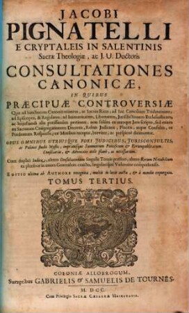 Jacobi Pignatelli E Cryptaleis In Salentinis Sacrae Theologiae, ac J. U. Doctoris Consultationes Canonicae : In Quibus Praecipuae Controversiae, Quae ad Sanctorum Canonizationem, ac Sacros Ritus; ad Sac. Concilium Tridentinum; ad Episcopos, ... ac hujusmodi alia potissimùm pertinent; non solùm ex utroque Jure scripto, sed etiam ex Sacrarum Congregationum Decretis, ... breviter, ac perspicuè dirimuntur ; Opus Omnibus Utriusque Fori Judicibus, ... imprimisque Summorum Pontificum & Rerumpublicarum Consiliariis, ... necessarium. ; Cum ... Indice, ..., 3