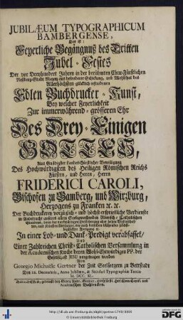 Jubilaeum Typographicum Bambergense, Das ist: Feyerliche Begängnuß des Dritten Jubel-Festes Der vor Dreyhundert Jahren in der berühmten Chur-Fürstlichen Residenz-Stadt Maynz ... erfundenen Edlen Buchdruckerkunst : Bey welcher Feyerlichkeit Zur immerwährend-grösseren Ehr Des Drey-Einigen Gottes ... Der Buchdruckerey vorzüglich- und höchst-erspriesliche Verdienste ... In einer Lob- und Dank-Predigt verabfasset, Und Einer Zahlreichen Christ-Catholischen Versammlung in der Academischen Kirche deren Wohl-Ehrwürdigen PP. der Gesellschaft Jesu vorgetragen worden
