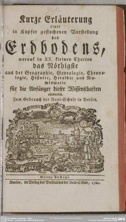 Kurze Erläuterung einer in Kupfer gestochenen Vorstellung des Erdbodens : worauf in XX. kleinen Charten das Nöthigste aus der Geographie, Genealogie, Chronologie, Historie, Heraldic und Numismatic für die Anfänger dieser Wissenschaften entworfen; Zum Gebrauch der Real-Schule in Berlin