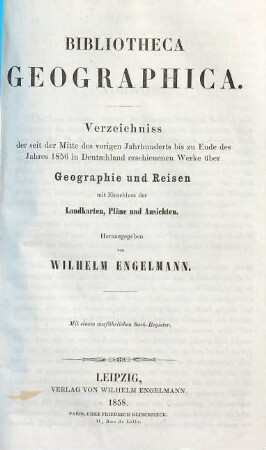 Bibliotheca geographica : Verzeichniss der seit der Mitte des vorigen Jahrhunderts bis zu Ende des Jahres 1856 in Deutschland erschienenen Werke über Geographie und Reisen ; mit Einschluss der Landkarten, Pläne und Ansichten ; mit einem ausführlichen Sach-Register