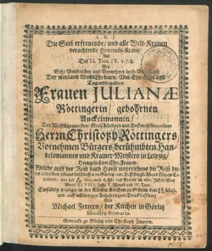 Die Seel erfreuende/ und alle Welt-Kronen verachtende Himmels-Krone/ Auß der II. Tim. IV. v. 7. 8. : Bey ... Leich-Begängniß Der .... Frauen Julianae Röttingerin/ gebohrnen Anckelmannin/ Des ... Herrn Christoph Röttingers ... Bürgers ... Handelsmannes und Kramer-Meisters in Leipzig ... Ehe-Frauen/ Welche auff der Reise nach Hause unversehens die Reise dieses irrdischen Lebens beschlossen in Görlitz/ am H. Pfingst-Abend Neues Calenders/ war der 6/16 Maii, nach 6. Uhr des Abends im 1671. Jahre/ ihres Alters XLVIII. Jahr X. Monat und IV. Tage. Einfältig gezeiget in der Kloster Kirchen zu Görlitz den 10/20 Maii, und ... zum Druck befödert