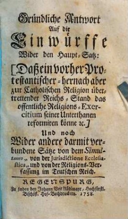 Gründliche Antwort Auf die Einwürffe Wider den Haupt-Satz: Daß ein vorher Protestantischer - hernach aber zur Catholischen Religion übertrettender Reichs-Stand das offentliche Religions-Exercitium seiner Unterthanen reformiren könne ec. : Und noch Wider andere darmit verbundene Sätze von dem Simultaneo "von der Jurisdictione Ecclesiastica" und von der Religions-Verfassung im Teutschen Reich