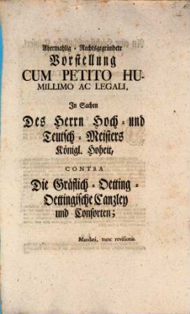 Abermahlig-Rechtsgegründete Vorstellung Cum Petito Humillimo Ac Legali, In Sachen Des Herrn Hoch- und Teutsch-Meisters Königl. Hoheit, Contra Die Gräflich-Oetting-Oettingische Canzley und Consorten : Mandati, nunc revisionis