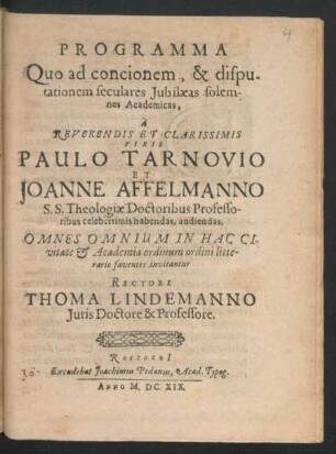 Programma Quo ad concionem, & disputationem seculares Iubilaeas solemnes Academicas, a Reverendis Et Clarissimis Viris Paulo Tarnovio Et Joanne Affelmanno S.S. Theologiae Doctoribus Professoribus celeberrimis habendas, audiendas, Omnes Omnium In Hac Civitate & Academia ordinum ordini litterario faventes invitantur Rectore Thoma Lindemanno Iuris Doctore & Professore