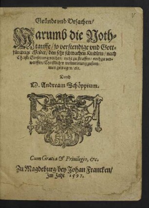 Gruende vnd Vrsachen/|| Warumb die Noth=||tauffe/ so verstendige vnd Gott=||f°urchtige Weiber/ den sehr schwachen Kindlein/ nach || Christi Einsetzung reichen/ nicht zu straffen/ noch zu ver=||werffen/ Christlicher wolmeinung zusam=||men getragen/ etc.|| Durch || M.Andream Schœppium.||