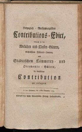 Herzoglich-Mecklenburgisches Contributions-Edict, wornach in den Adelichen und Closter-Gütern, Rostockschen Districts-Oertern, auch Städtischen Cämmerey- und Oeconomie-Gütern, die diesjährige Contribution zu erlegen : de Dato Schwerin, den 30sten November 1763.