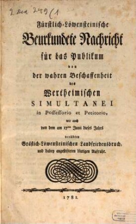 Fürstlich-Löwensteinische Beurkundete Nachricht für das Publikum von der wahren Beschaffenheit des Wertheimischen Simultanei in Possessorio et Petitorio : wie auch von dem am 17ten Junii dieses Jahrs verübten Gräflich-Löwensteinischen Landfriedensbruch, und dabey angestifteten blutigen Aufruhr