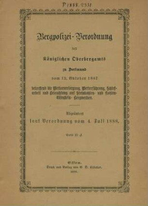 Bergpolizei-Verordnung des Königlichen Oberbergamts zu Dortmund vom 12. Oktober 1887 betreffend die Wetterversorgung, Wetterführung, Schießarbeit und Beleuchtung auf Steinkohlen- und Kohlen-Eisenstein-Bergwerken : abgeändert laut Verordnung vom 4. Juli 1888