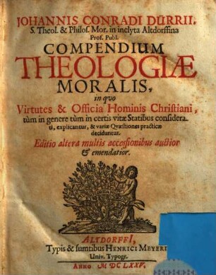 Johannis Conradi Dürrii, S. Theol. & Philos. Mor. in inclyta Altdorffina Prof. Publ. Compendium Theologiae Moralis : in quo Virtutes & Officia Hominis Christiani, tum in genere tum in certis vitae Statibus considerati, explicantur, & variae Quaestiones practicae deciduntur