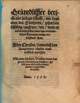 Grüntdlicher Bericht aus heiliger Schrifft, wie ferne man den Oberherrn Gehorsam schüldig, auch wer, wie unnd in welcherley Fellen man den verderblichen Tyrannen möge Widerstand thun : allen Christen, sonderlich den Kriegsleuten, nützlich unnd tröstlich zuwissen ; mit einer schönen Vorrede, darin der Spruch Matthei am Fünfften "Ihr solt dem Ubel nicht widerstreben" recht erkleret wird