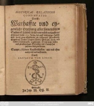 Historicae Relationis Continuatio. Daß ist: Warhaffte und eygentliche Erzehlung aller fürnembsten Sachen un[d] Händel/ so sich von nechst verlauffener Ostermeß dieses 1605. Jahrs/ biß auff diese/ jetzige Herbstmeß/ durch gantz Europam/ als Hispanien/ Franckreich/ Engelland/ Italien/ Ungern/ Polen/ Moscaw/ Hoch: und NiderTeutschlandt/ zugetragen: so viel man dessen auß glaubwirdigen Schreiben und Bericht hat zusammen bringen können ; Sampt 3. schönen Kupfferstücken/ mit und ohne welches diß verkaufft wirdt. Durch Casparum von Lorch