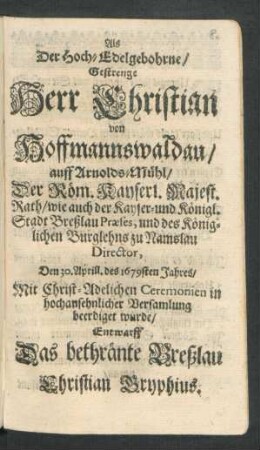 Als Der Hoch-Edelgebohrne/ Gestrenge Herr Christian von Hoffmannswaldau/ auff Arnolds-Mühl/ Der Röm. Kayserl. Majest. Rath ... Den 30. Aprill. deß 1679sten Jahres/ Mit Christ-Adelichen Ceremonien in hochansehnlicher Versamlung beerdiget wurde/ Entwarff Das bethränte Breßlau Christian Gryphius