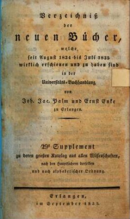 Verzeichniß der neuen Bücher, welche in der letzten Frankfurter und Leipziger ... herausgekommen und nebst vielen andern um beygesetzte Preiße zu haben sind bey Johann Jacob Palm, Universitäts-Buchhändler : Supplement zu dessen Verzeichniß seines Vorraths von Büchern bis Ende des Jahrs 1808, 29. ... August 1834 bis Juli 1835 ...