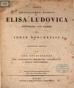 Ihrer Königlichen Hoheit Elisa Ludovica Prinzessin von Bayern bei Ihrer Durchreise ehrfurchtsvoll überreicht von den Studirenden der Vereinigten Friedrichs-Universität Halle-Wittenberg : den 26. November 1823