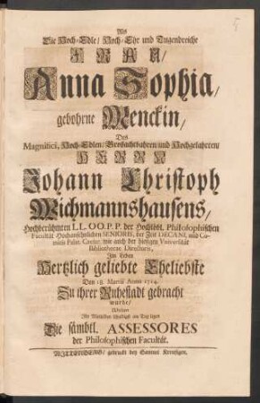 Als Die Hoch-Edle/ Hoch-Ehr und Tugendreiche Frau, Anna Sophia. gebohrne Menckin, Des ... Herrn Johann Christoph Wichmannshausens ... Hertzlich geliebte Eheliebste Den 18. Martii Anno 1714. Zu ihrer Ruhestadt gebracht wurde/ Wolten Ihr Mittleiden schuldigst am Tag legen Die sämbtl. Assessores der Philosophischen Facultät