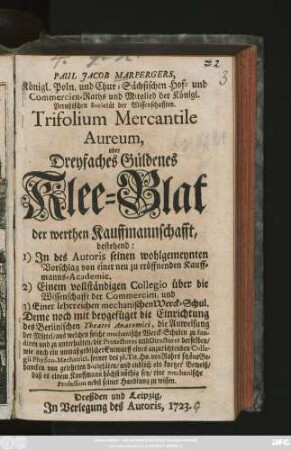 Paul Jacob Marpergers, Königl. Poln. und Chur-Sächsischen Hof- und Commercien-Raths ... Trifolium Mercantile Aureum, oder Dreyfaches Güldenes Klee-Blat der werthen Kauffmannschafft, bestehend: 1) In des Autoris seinen wohlgemeynten Vorschlag von einer neu zu eröffnenden Kauffmanns-Academie. 2) Einem vollständigen Collegio über die Wissenschafft der Commercien, und 3) Einer lehrreichen mechanischen Werck-Schul ...