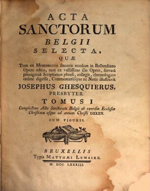 Acta Sanctorum Belgii selecta : quae tum ex monumentis sinceris necdum in Bollandiano opere editis, tum ex vastissimo illo opere, servata primigenia scriptorum phrasi collegit, 1. Complectens acta sanctorum Belgii ab exordio ecclesiae Christianae usque ad annum Christi DXXXII