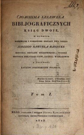 Bibljograficznych Ksiąg dwoje : w których rozebrane i pomnozone zosta/ly dwa dzie/la Jerzego Samuela Bandtke Historja durkarń krakowskich-tudziez Historja bibljoteki Uniw. Jagiell w. Krakowie, a przydany Katalog inkunabulow polskich, 1 (1823)