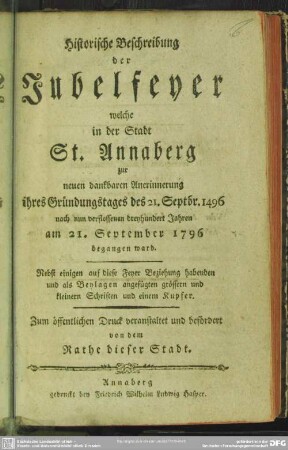 Historische Beschreibung der Jubelfeyer welche in der Stadt St. Annaberg zur neuen dankbaren Anerinnerung ihres Gründungstages des 21. Sept. 1496 nach nun verflossenen dreyhundert Jahren am 21. September 1796 begangen ward : Nebst einigen auf diese Feyer Beziehung habenden und als Beylagen angefügten grössern und kleinern Schriften und einem Kupfer