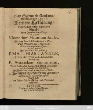Elias Sigismund Reinharts/ ... Fernere Erklärung/ Gehörig zum jüngst ergangenen Bericht An den Herrn Praelaten zu Prage/ ... Vincentium Macarium ... Wie das Transsubstantiations - Oder Brod Wandelungs-Argument Welches im abgewichnen Jahre Die Herrn Jesuiten Auff der Universität zu Prage P. Matthias Tanner, ... P. Wenceslaus Zimmerman, ... In Ihres Clienten und newen Scholarn Buche/ L. Frommens Wiederkehrung genannt/ mit Ihrer Censur vor gar genehm gehalten/ Zum Behelff der Jüden/ Türcken/ Arianer und Socinianer dienen könne