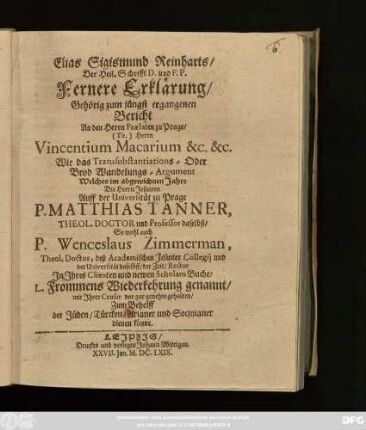 Elias Sigismund Reinharts/ ... Fernere Erklärung/ Gehörig zum jüngst ergangenen Bericht An den Herrn Praelaten zu Prage/ ... Vincentium Macarium ... Wie das Transsubstantiations - Oder Brod Wandelungs-Argument Welches im abgewichnen Jahre Die Herrn Jesuiten Auff der Universität zu Prage P. Matthias Tanner, ... P. Wenceslaus Zimmerman, ... In Ihres Clienten und newen Scholarn Buche/ L. Frommens Wiederkehrung genannt/ mit Ihrer Censur vor gar genehm gehalten/ Zum Behelff der Jüden/ Türcken/ Arianer und Socinianer dienen könne