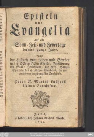 Episteln und Evangelia auf alle Sonn- Fest- und Feyertage durchs ganze Jahr. Nebst der Historie vom Leiden und Sterben unsers Herrn Jesu Christi, Zerstöhrung der Stadt Jerusalem, die drey Haupt-Symbola des christlichen Glaubens, die unveränderte augspurgische Confeßion und Herrn D. Martin Luthers kleinen Catechismo