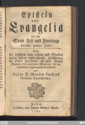 Episteln und Evangelia auf alle Sonn- Fest- und Feyertage durchs ganze Jahr. Nebst der Historie vom Leiden und Sterben unsers Herrn Jesu Christi, Zerstöhrung der Stadt Jerusalem, die drey Haupt-Symbola des christlichen Glaubens, die unveränderte augspurgische Confeßion und Herrn D. Martin Luthers kleinen Catechismo