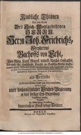 Kindliche Thränen Bey dem Grabe Des Hoch-Wohlgebohrnen Herrn, Herrn Joh. Friedrichs, Freyherrns Bachoffs von Echt, Herrn auf Dobitzschen, Schlettwein, Zschöpperitz, Hartmannsdorff, Bergen und Kettmannshausen. Ihro Röm. Kays. Majest. würckl. Reichs-Hofraths, wie auch Sr. Hochfürstl. Durchl. zu Sachsen-Gotha hochbetrauten würckl. Geheimen Raths und Cantzlars, auch Hofgerichts-Assessoris zu Jena, Erb-Lehn- und Gerichts-Herrns zu Dobitzschen, Zschöpperitz, Hartmannsdorff, Schlettwein, Bergen und Kettmannshausen, welche, als Derselbe am 3ten Januar. 1736. in Seinem Erlöser sanfft und selig entschlaffen, und den 10ten drauf unter hochansehlicher Leichen-Begleitung in das hiesige Erb-Begräbniß beygesetzet wurde, vergossen die schmertzlich-betrübten hinterlassene Fünff ledige Töchter.