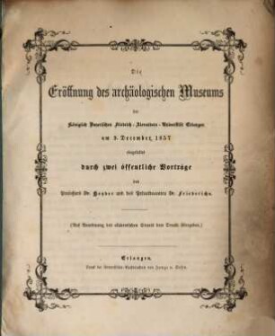 Die Eröffnung des archäologischen Museums der Königlich Bayerischen Friedrich-Alexanders-Universität Erlangen am 9. December 1857 eingeleitet durch zwei öffentliche Vorträge des Prof. Dr. Heyder und des Privatdocenten Dr. Friederichs : (Auf Anordnung des akademischen Senats dem Druck übergeben)