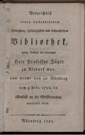 Verzeichniß einer auserlesenen historischen, philologischen und belletristischen Bibliothek, deren Besitzer der verewigte Herr Professor Jäger zu Altdorf, und welche nun zu Nürnberg vom 3 Febr. 1796, an öffentlich an die Meistbietenden verkauft wird