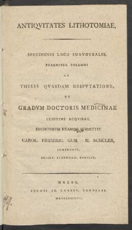 Antiquitates Lithotomiae, Speciminis Loco Inauguralis, Praemissa Solemni Ad Theses Quasdam Disputatione, Ut Gradum Doctoris Medicinae Legitime Acquirat, Eruditorum Examini Submittit Carol. Frideric. Guil. M. Schüler, Pomeranus, Societ. Sydenham. Sodalis.