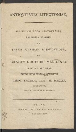 Antiquitates Lithotomiae, Speciminis Loco Inauguralis, Praemissa Solemni Ad Theses Quasdam Disputatione, Ut Gradum Doctoris Medicinae Legitime Acquirat, Eruditorum Examini Submittit Carol. Frideric. Guil. M. Schüler, Pomeranus, Societ. Sydenham. Sodalis.