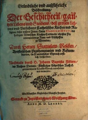 Gründtliche vnd außführliche Beschreibung, Der Geschichten, gantzen Lebens vnd Sterbens, deß grossen Lehrers vnd Verfechters Catholischer Kirchen vnd Religion, diser vnserer Zeiten, Herrn Stanislai Hosii, der heiligen Römischen Kirchen Cardinals, obristen Penitentzierers zu Rom, vnd Bischoffen zu Warmien