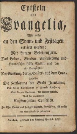 Episteln und Evangelia, Wie solche an den Sonn- und Festtagen erkläret werden : Mit kurzen Gebetseufzern. Das Leiden, Sterben, Auferstehung und Himmelfahrt Jesu Christi, nach den vier Evangelisten ; Die Sendung des H. Geistes, aus dem Luca ; Ingleichen Die Zerstörung der Stadt Jerusalem; Der kleine Catechismus D. Martin Luthers; Das Corpus Doctrinae, die Hauptsymbola, Nebst der ungeänderten Augspurgischen Confeßion ; Zur Ehre Gottes und heiliger Andacht, sowohl bey, als ausser dem Gottesdienste, zu gebrauchen