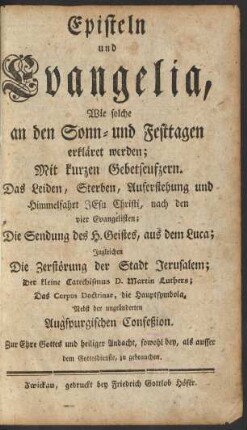 Episteln und Evangelia, Wie solche an den Sonn- und Festtagen erkläret werden : Mit kurzen Gebetseufzern. Das Leiden, Sterben, Auferstehung und Himmelfahrt Jesu Christi, nach den vier Evangelisten ; Die Sendung des H. Geistes, aus dem Luca ; Ingleichen Die Zerstörung der Stadt Jerusalem; Der kleine Catechismus D. Martin Luthers; Das Corpus Doctrinae, die Hauptsymbola, Nebst der ungeänderten Augspurgischen Confeßion ; Zur Ehre Gottes und heiliger Andacht, sowohl bey, als ausser dem Gottesdienste, zu gebrauchen