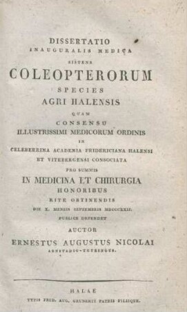 Dissertatio Inauguralis Medica Sistens Coleopterorum Species Agri Halensis Quam Consensu Illustrissimi Medicorum Ordinis In Celeberrima Academia Fridericiana Halensi Et Vitebergensi Consociata Pro Summis In Medicina Et Chirurgia Honoribus Rite Obtinendis Die X. Mensis Septembris MDCCCXXII. Publice Defendet Auctor Ernestus Augustus Nicolai Arnstadio-Thuringus
