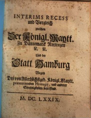 Interims Recess und Vergleich zwischen Der Königl. Maytt. Zu Dännemarck Norwegen [et]c. [et]c. Und der Statt Hamburg : Wegen Des von Allerhöchstged. Königl. Maytt. praetentirenden Homagij, und anderer Streittigkeiten betreffend