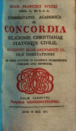 Ioan. Francisci Bvddei Theol. D. Et P.P.O. Commentatio Academica De Concordia Religionis Christianae Statvsqve Civilis : Accedvnt Aliae Argvmenti Civilis Disserationes Ab Eodem Avctore In Academia Fridericiana Pvblicae Lvci Expositae