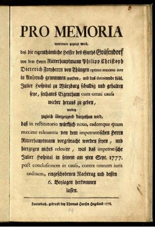 Pro Memoria worinnen gezeigt wird, daß die eigenthümliche Helfte des Guths Gräfendorf von dem Herrn Ritterhauptmann Philipp Christoph Dieterich Freyherrn von Thüngen optimo maximo iure in Anspruch genommen worden, und das detinirende Löbl. Julier Hospital zu Würzburg schuldig und gehalten seye, sothanes Eigenthum cum omni causa wieder heraus zu geben, wobey zugleich überzeugend dargethan wird, daß in restitutorio würklich nova, eademque quam maxime relevantia von dem impetrantischen Herrn Ritterhauptmann vorgebracht worden seyen, und hiergegen nichts relevire, was das impetratische Julier Hospital in seinem am 5ten Sept. 1777. post conclusionem in causa, contra omnem iuris ordinem, eingeschobenen Nachtrag und dessen 6. Beylagen herkommen lassen.
