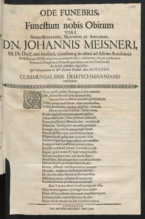 Ode Funebris, In Funestum nobis Obitum Viri ... Dn. Johannis Meisneri, SS. Th. Doct. meritissimi, eiusdemq[ue] in alma ad Albim Academia Professoris per XXXII. annorum periodum Publici, celeberrimi, Facult. suae Senioris Venerandi, Templi Arcis Praepositi gravissimi, nec non Ven. Consist. Ecclesiast. Assessoris dignissimi : Ipso Exsequiarum die XV. Kalend. Decemb. Ann. MDCLXXXI. a Commensalibus Deutschmannianis concinnata