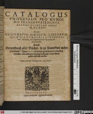 Catalogus Universalis Pro Nundinis Francofurtensibus Autumnalibus De Anno M.DC.XXIII. Hoc est: Designatio Omnium Librorum, Qui Hisce Nundinis Autumnalibus, vel novi, vel emendatiores & auctiores prodierunt. Das ist: Verzeichnuß aller Bücher/ so zu Franckfurt in der Herbstmeß/ Anno 1623. ... in der Buchgassen verkaufft worden