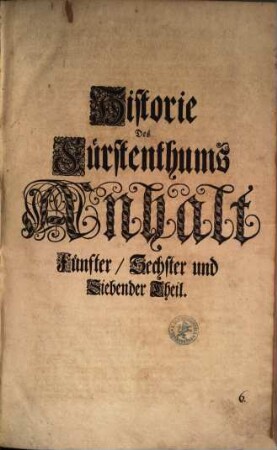 Historie Des Fürstenthums Anhalt : Von dessen Alten Einwohnern und einigen annoch verhandenen Alten Monumenten, Natürlicher Gütigkeit, Eintheilung, Flüssen, Stäten, Flecken und Dörfern, Fürstl. Hoheit, Geschichten der Fürstl. Personen, Religions-Handlungen, Fürstlichen Ministris, Adelichen Geschlechtern, Gelehrten, und andern Bürger-Standes Vornehmen Leuten ; [In Sieben Theilen verfasset], [2]. Fünfter, Sechster und Siebender Theil