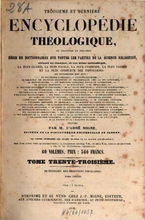 Troisième et dernière encyclopédie théologique, ou troisième et dernière serie de dictionnaires sur toutes les parties de la science religieuse : offrant en français, et par ordre alphabétique, la plus claire, la plus facile , la plus commode, la plus variée et la plus complète des théologies, 33. Dictionnaire des objections populaires contre le dogme, la morale, la discipline et l'histoire de l'église catholique ...
