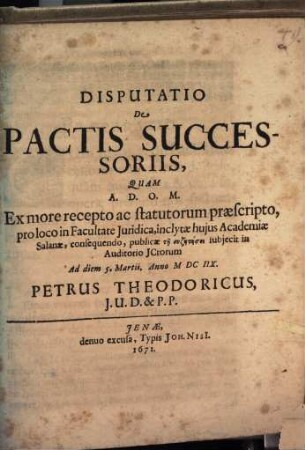 Disputatio De Pactis Successoriis : Quam ... Ex more recepto ac statutorum praescripto, pro loco in Facultate Iuridica, inclytae huius Academiae Salanae, consequendo, publicae tē syzētēsei subiecit in Auditorio ICtorum Ad diem 5. Martii. Anno MDCIIX. Petrus Theodoricus, I.U.D. & P.P.