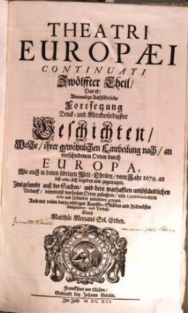 Theatri Europaei Continuati Zwölffter Theil Das ist: Abermalige Außführliche Fortsetzung Denck und Merckwürdigster Geschichten : Welche, ihrer gewöhnlichen Eintheilung nach, an verschiedenen Orten durch Europa, Wie auch in denen übrigen Welt-Theilen, vom Jahr 1679. an biß 1687. sich begeben und zugetragen ; Insgesambt auß der Sachen, ... und Communicirten Actis und Urkunden zusammen gezogen ... Auch mit vielen darzu nöthigen Kupffer-Stücken und Bildnüssen Außgezieret, und Verlegt. Durch Matthaei Merians Sel. Erben