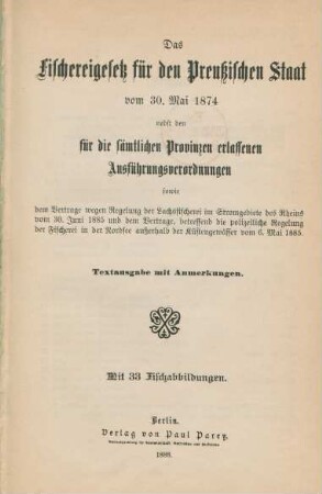 Das Fischereigesetz für den Preußischen Staat vom 30. Mai 1874 nebst den für die sämtlichen Provinzen erlassenen Ausführungsverordnungen sowie dem Vertrage wegen Regelung der Lachsfischerei im Stromgebiete des Rheins vom 30. Juni 1885 und dem Vertrage, betreffend die polizeiliche Regelung der Fischerei in der Nordsee außerhalb der Küstengewässer vom 6. Mai 1885 : Textausgabe mit Anmerkungen ; mit 33 Fischabbildungen