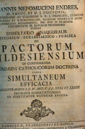 Joannis Nepomuceni Endres, SS. Theol. Et U. J. Doctoris, Reverendissimi Ac Celsissimi S. R. I. Principis, Episcopi Bambergebsis Et Wirceburgensis, Franciae Orientalis Ducis Consiliarii Ecclesiastici, Nec Non In Praefata Universitate SS. Canonum Professoris Publici Dissertatio Inauguralis Historico-Ecclesiastico-Publica De Pactorum Hildesiensium In Confirmanda Communi Catholicorum Doctrina Circa Simultaneum Efficacia Ad Illustrandos I. P. W. Art. V §§. XXXI. Et XXXIII. : Prioribus Dissertationibus Ob Identitatem Materiae Adnexa