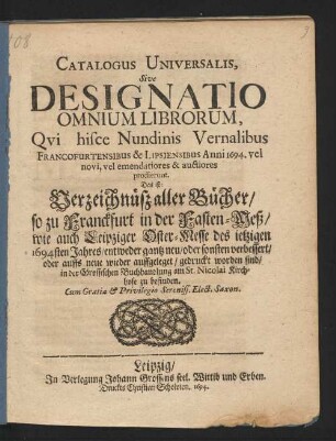 Catalogus Universalis, Sive Designatio Omnium Librorum, Qui hisce Nundinis Vernalibus Francofurtensibus & Lipsiensibus Anni 1694. vel novi, vel emendatiores & auctiores prodierunt. Das ist: Verzeichnüß aller Bücher/ so zu Franckfurt in der Fasten-Meß/ wie auch Leipziger Oster-Messe des jetzigen 1694sten Jahres/ entweder gantz neu/ oder sonsten verbessert/ oder auffs neue wieder auffgeleget/ gedruckt worden sind/ in der Grossischen Buchhandlung am St. Nicolai Kirchhofe zu befinden