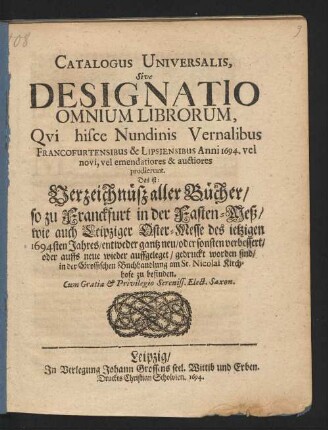 Catalogus Universalis, Sive Designatio Omnium Librorum, Qui hisce Nundinis Vernalibus Francofurtensibus & Lipsiensibus Anni 1694. vel novi, vel emendatiores & auctiores prodierunt. Das ist: Verzeichnüß aller Bücher/ so zu Franckfurt in der Fasten-Meß/ wie auch Leipziger Oster-Messe des jetzigen 1694sten Jahres/ entweder gantz neu/ oder sonsten verbessert/ oder auffs neue wieder auffgeleget/ gedruckt worden sind/ in der Grossischen Buchhandlung am St. Nicolai Kirchhofe zu befinden